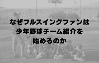 なぜフルスイングファンは少年野球チーム紹介を始めるのか